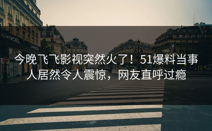 今晚飞飞影视突然火了！51爆料当事人居然令人震惊，网友直呼过瘾