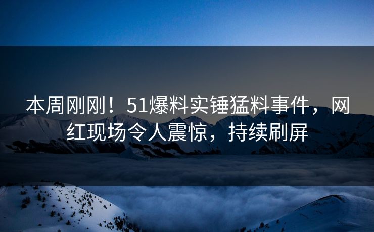 本周刚刚！51爆料实锤猛料事件，网红现场令人震惊，持续刷屏