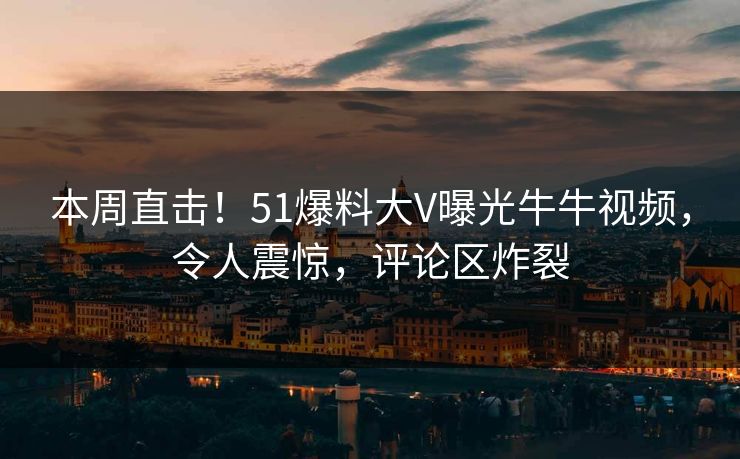 本周直击！51爆料大V曝光牛牛视频，令人震惊，评论区炸裂