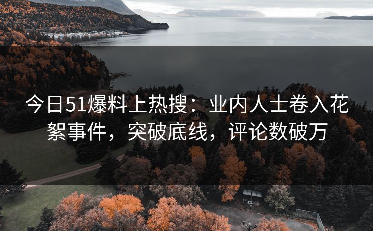 今日51爆料上热搜：业内人士卷入花絮事件，突破底线，评论数破万