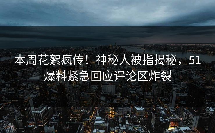 本周花絮疯传！神秘人被指揭秘，51爆料紧急回应评论区炸裂