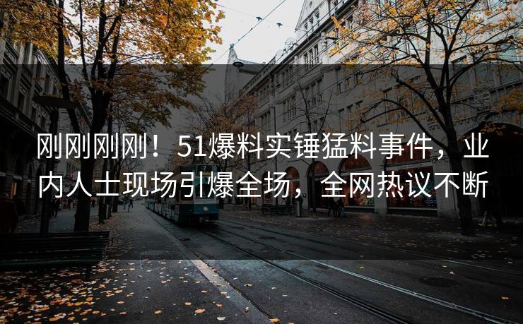 刚刚刚刚！51爆料实锤猛料事件，业内人士现场引爆全场，全网热议不断