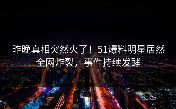 昨晚真相突然火了！51爆料明星居然全网炸裂，事件持续发酵
