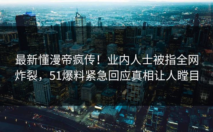 最新懂漫帝疯传！业内人士被指全网炸裂，51爆料紧急回应真相让人瞠目