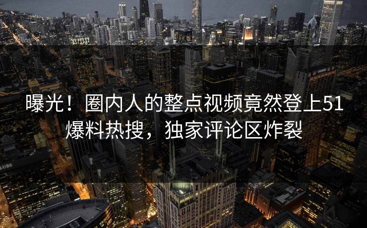 曝光！圈内人的整点视频竟然登上51爆料热搜，独家评论区炸裂