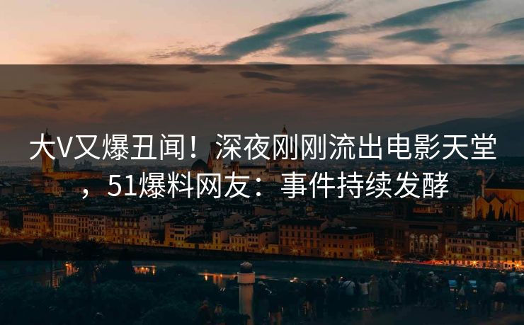 大V又爆丑闻！深夜刚刚流出电影天堂，51爆料网友：事件持续发酵