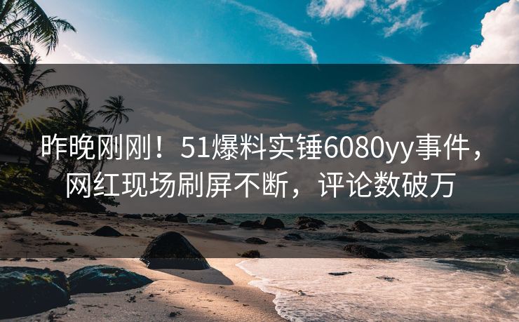 昨晚刚刚！51爆料实锤6080yy事件，网红现场刷屏不断，评论数破万