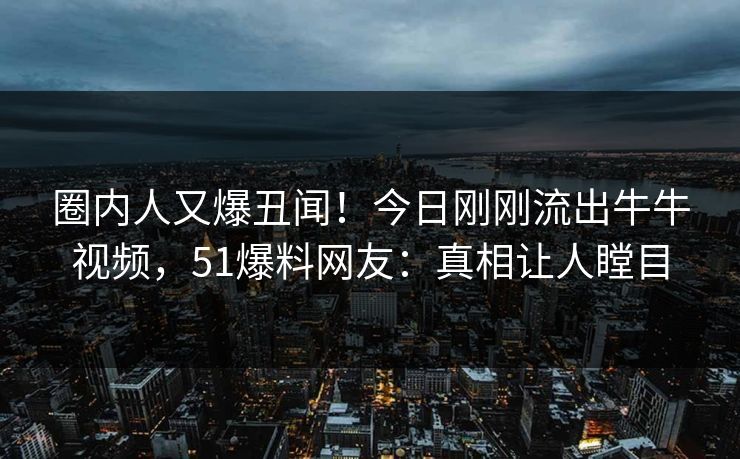 圈内人又爆丑闻！今日刚刚流出牛牛视频，51爆料网友：真相让人瞠目