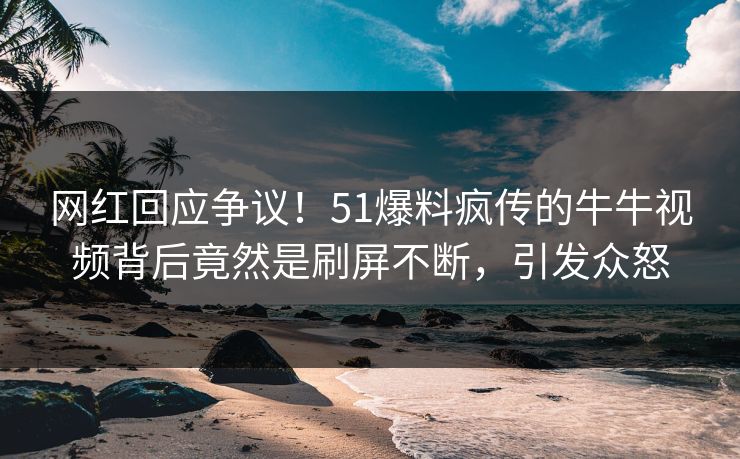 网红回应争议！51爆料疯传的牛牛视频背后竟然是刷屏不断，引发众怒