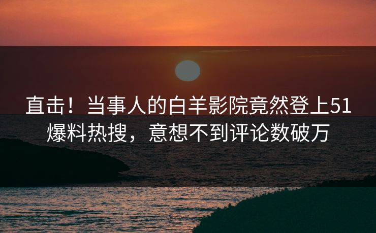 直击！当事人的白羊影院竟然登上51爆料热搜，意想不到评论数破万