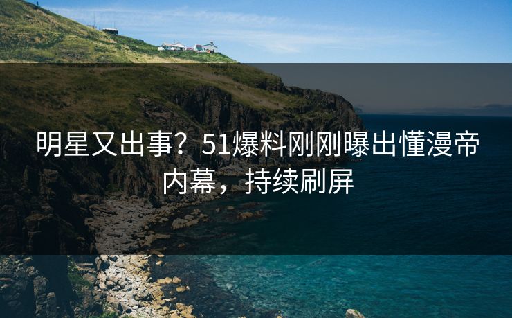 明星又出事？51爆料刚刚曝出懂漫帝内幕，持续刷屏