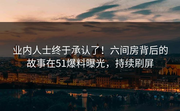 业内人士终于承认了！六间房背后的故事在51爆料曝光，持续刷屏