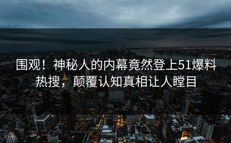 围观！神秘人的内幕竟然登上51爆料热搜，颠覆认知真相让人瞠目