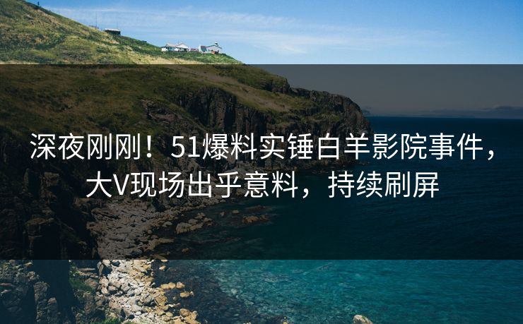 深夜刚刚！51爆料实锤白羊影院事件，大V现场出乎意料，持续刷屏