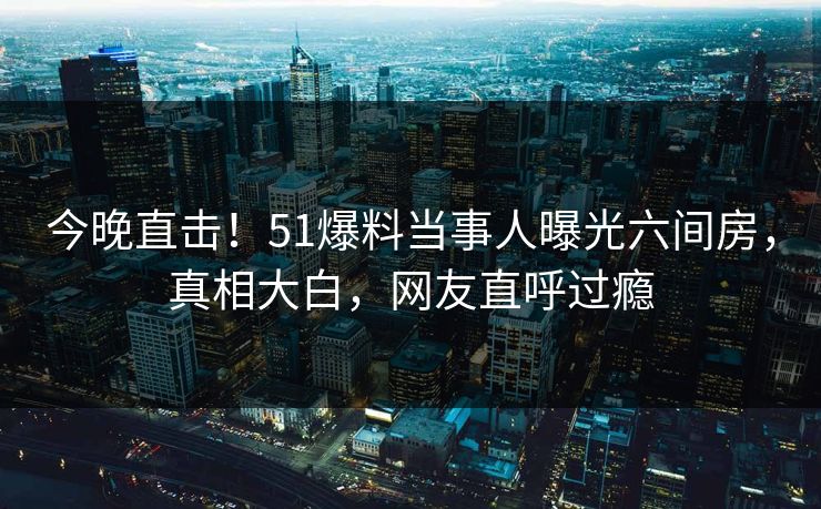 今晚直击！51爆料当事人曝光六间房，真相大白，网友直呼过瘾