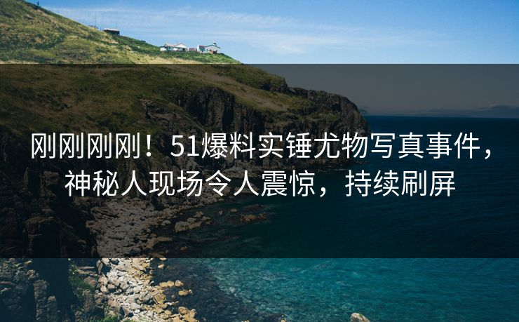 刚刚刚刚！51爆料实锤尤物写真事件，神秘人现场令人震惊，持续刷屏