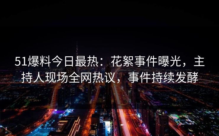 51爆料今日最热：花絮事件曝光，主持人现场全网热议，事件持续发酵
