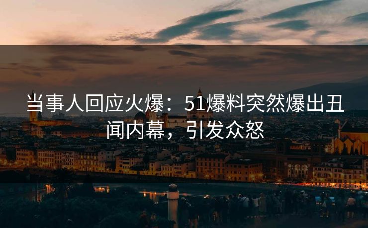 当事人回应火爆：51爆料突然爆出丑闻内幕，引发众怒