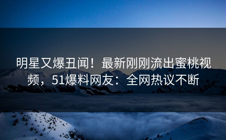 明星又爆丑闻！最新刚刚流出蜜桃视频，51爆料网友：全网热议不断