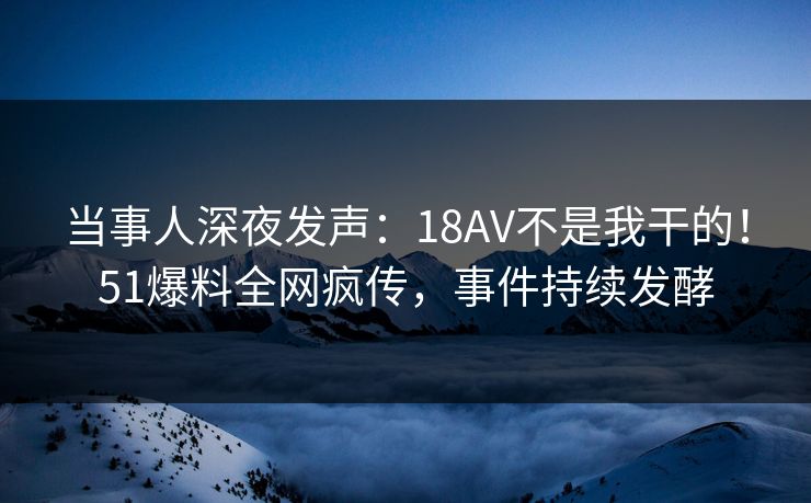 当事人深夜发声：18AV不是我干的！51爆料全网疯传，事件持续发酵
