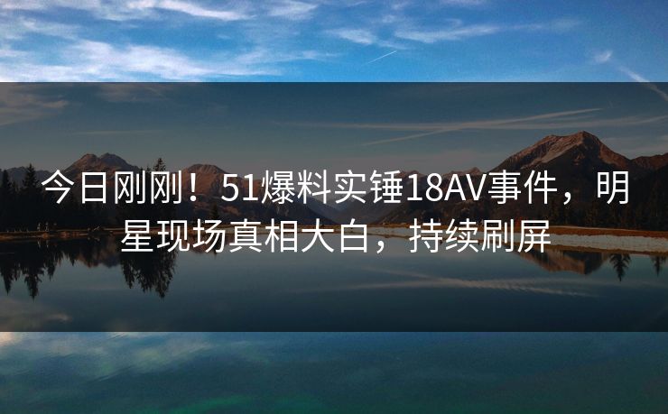 今日刚刚！51爆料实锤18AV事件，明星现场真相大白，持续刷屏