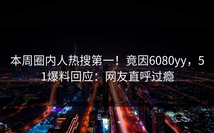 本周圈内人热搜第一！竟因6080yy，51爆料回应：网友直呼过瘾