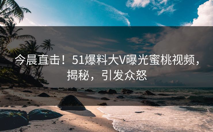 今晨直击！51爆料大V曝光蜜桃视频，揭秘，引发众怒
