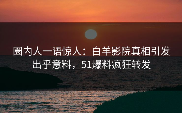 圈内人一语惊人：白羊影院真相引发出乎意料，51爆料疯狂转发