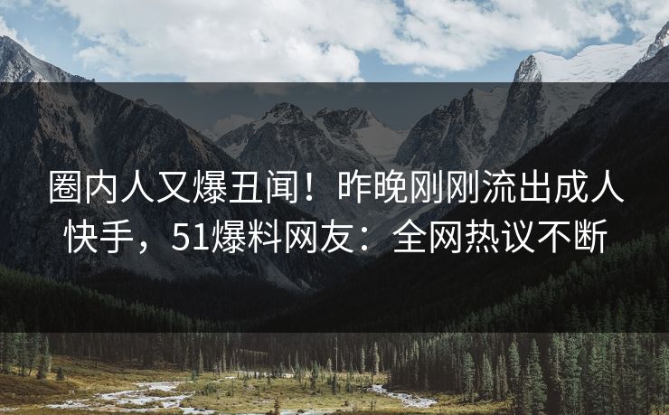 圈内人又爆丑闻！昨晚刚刚流出成人快手，51爆料网友：全网热议不断