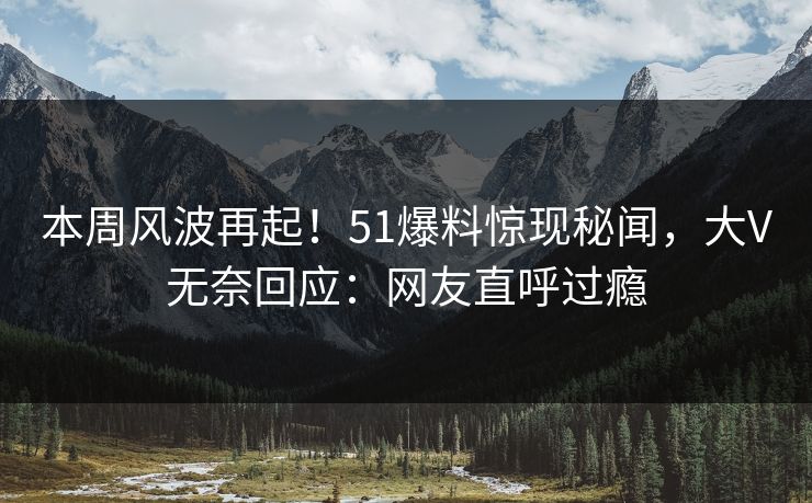 本周风波再起！51爆料惊现秘闻，大V无奈回应：网友直呼过瘾