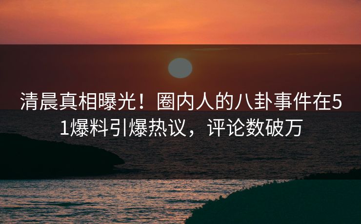 清晨真相曝光！圈内人的八卦事件在51爆料引爆热议，评论数破万