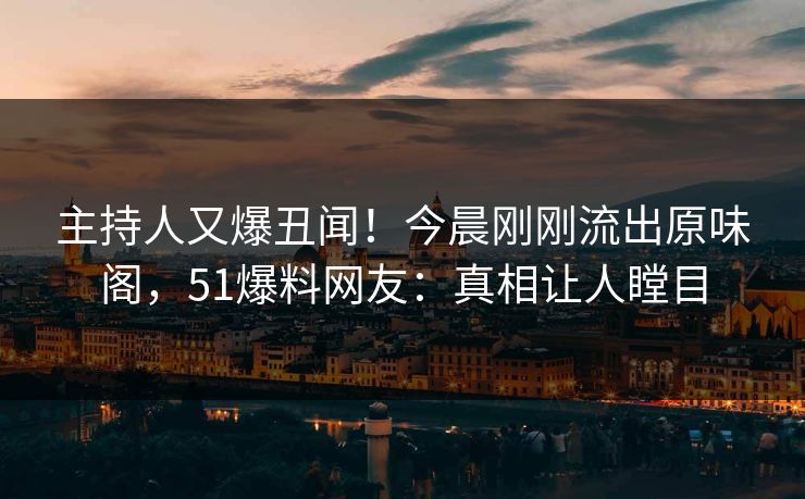 主持人又爆丑闻！今晨刚刚流出原味阁，51爆料网友：真相让人瞠目