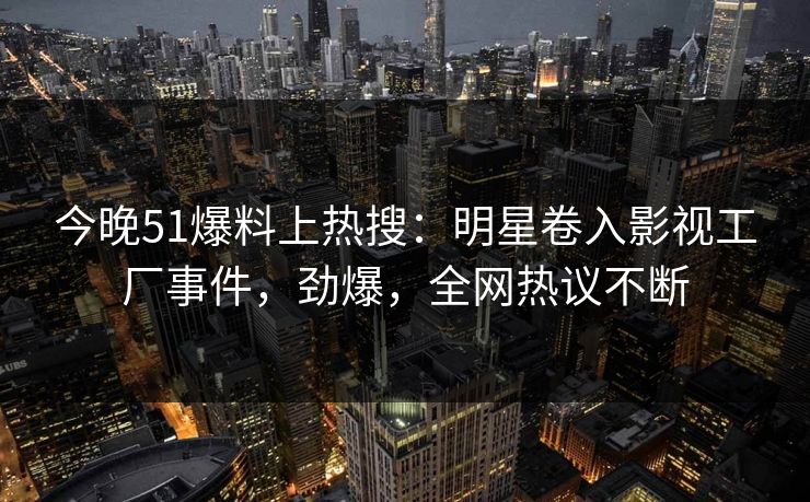 今晚51爆料上热搜：明星卷入影视工厂事件，劲爆，全网热议不断