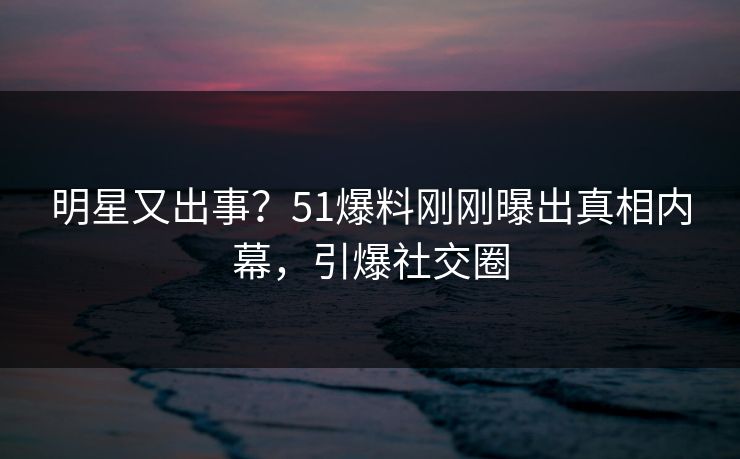 明星又出事？51爆料刚刚曝出真相内幕，引爆社交圈