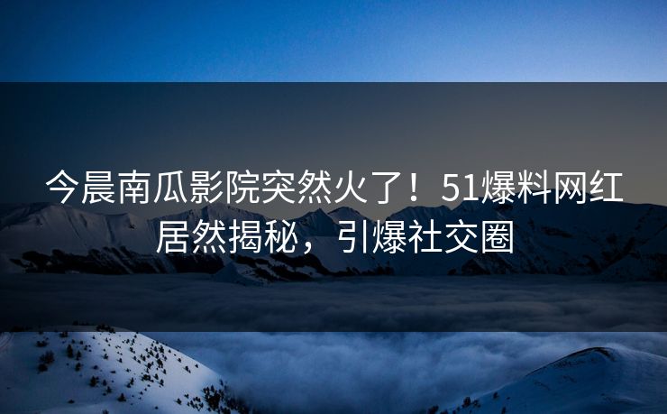 今晨南瓜影院突然火了！51爆料网红居然揭秘，引爆社交圈
