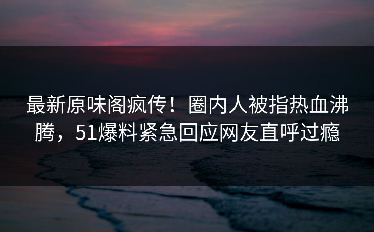 最新原味阁疯传！圈内人被指热血沸腾，51爆料紧急回应网友直呼过瘾