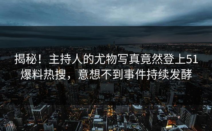 揭秘！主持人的尤物写真竟然登上51爆料热搜，意想不到事件持续发酵