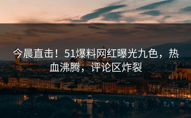 今晨直击！51爆料网红曝光九色，热血沸腾，评论区炸裂