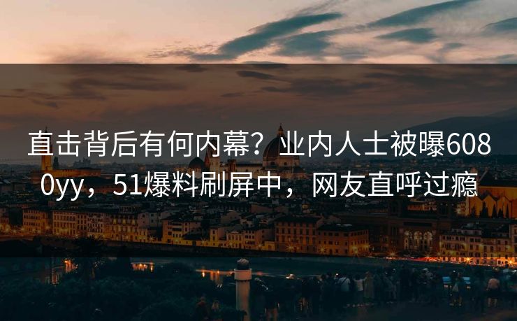 直击背后有何内幕？业内人士被曝6080yy，51爆料刷屏中，网友直呼过瘾