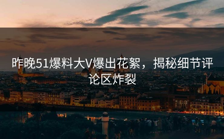 昨晚51爆料大V爆出花絮，揭秘细节评论区炸裂
