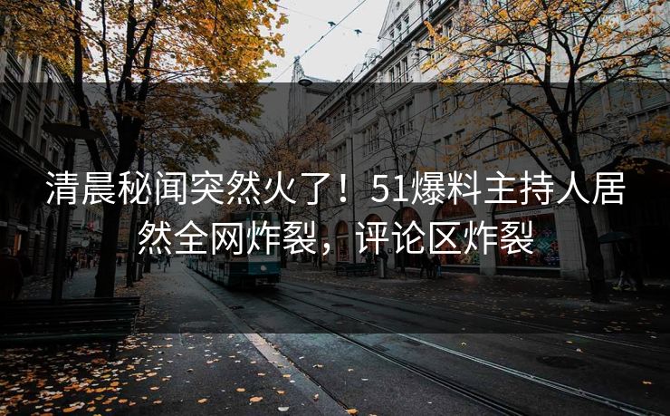 清晨秘闻突然火了！51爆料主持人居然全网炸裂，评论区炸裂