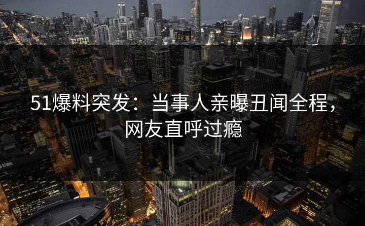51爆料突发：当事人亲曝丑闻全程，网友直呼过瘾