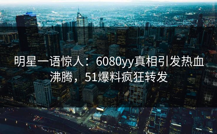 明星一语惊人：6080yy真相引发热血沸腾，51爆料疯狂转发
