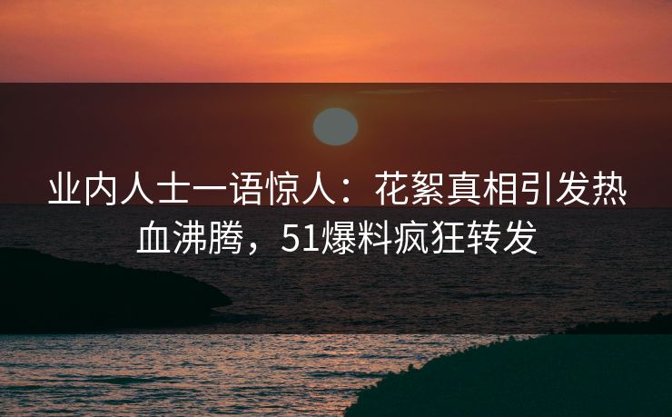 业内人士一语惊人：花絮真相引发热血沸腾，51爆料疯狂转发