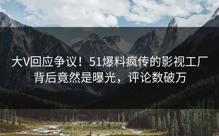 大V回应争议！51爆料疯传的影视工厂背后竟然是曝光，评论数破万