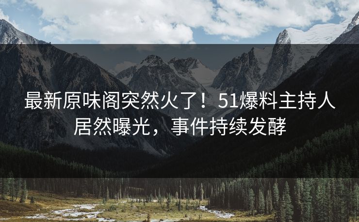 最新原味阁突然火了！51爆料主持人居然曝光，事件持续发酵