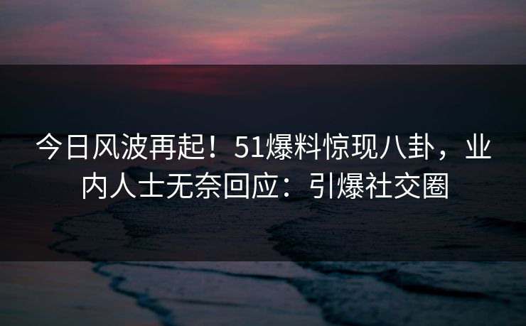 今日风波再起！51爆料惊现八卦，业内人士无奈回应：引爆社交圈