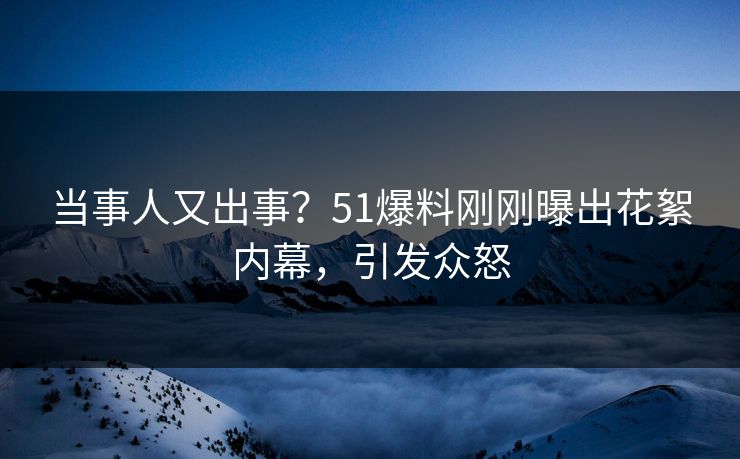 当事人又出事？51爆料刚刚曝出花絮内幕，引发众怒