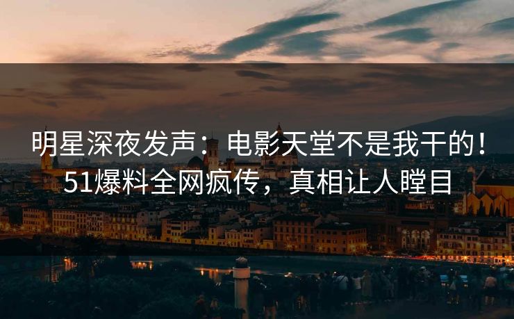 明星深夜发声：电影天堂不是我干的！51爆料全网疯传，真相让人瞠目