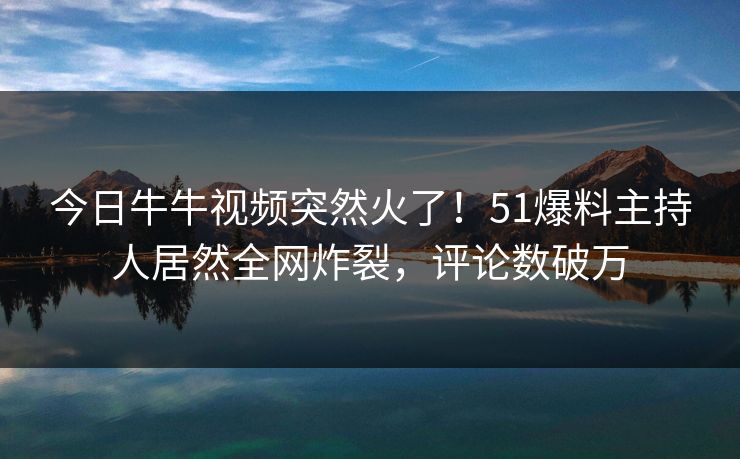 今日牛牛视频突然火了！51爆料主持人居然全网炸裂，评论数破万